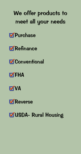 We offer products to meet all your needs
Purchase
Refinance
Conventional
FHA
VA
Reverse
USDA- Rural Housing

